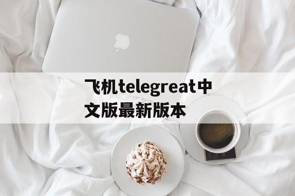 飞机telegreat中文版最新版本的简单介绍