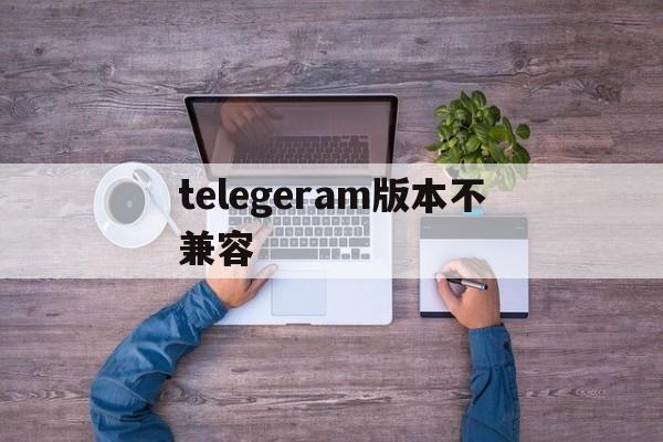 telegeram版本不兼容、telegreat中文版下载为什么没网络