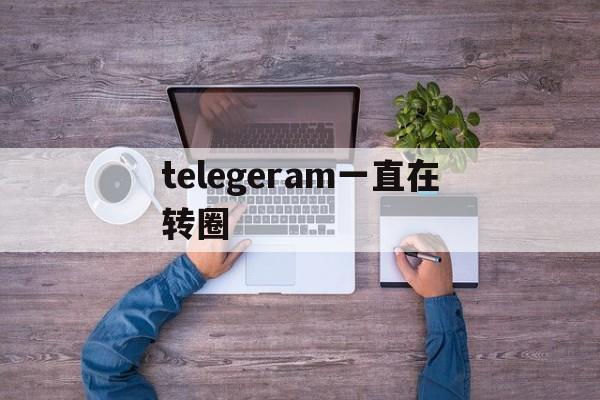 telegeram一直在转圈、telegeram一直转圈怎么解决