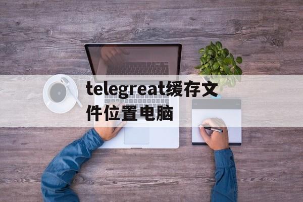 telegreat缓存文件位置电脑的简单介绍