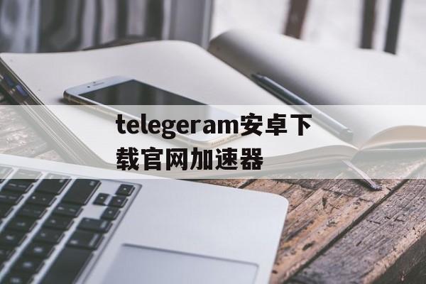 关于telegeram安卓下载官网加速器的信息