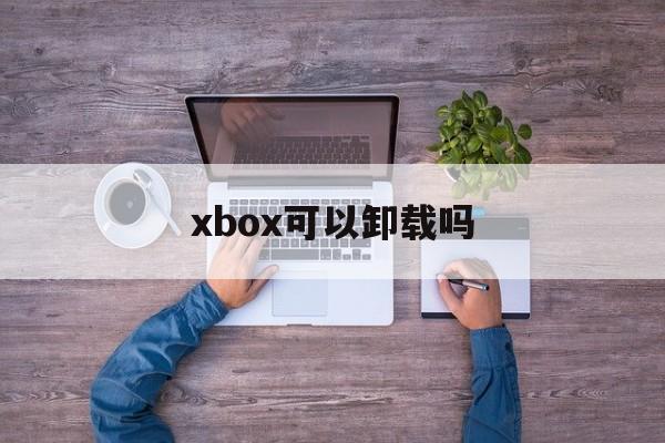 xbox可以卸载吗、xbox可以卸载吗?