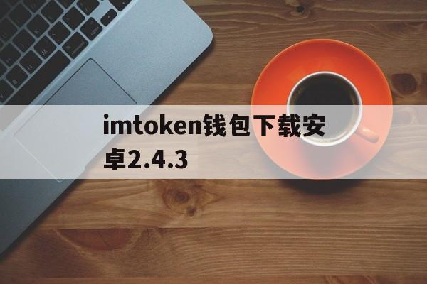 imtoken钱包下载安卓2.4.3、imtoken钱包下载安卓最新版本官网