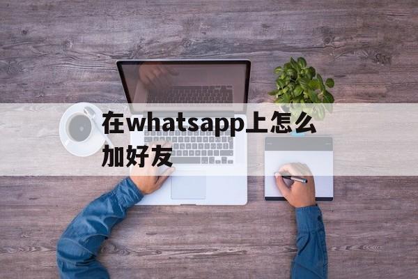 在whatsapp上怎么加好友、怎么在whatsapp上添加好友