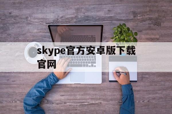 skype官方安卓版下载官网、skype官方下载安卓版手机版