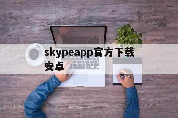 skypeapp官方下载安卓、skype app官方下载安卓