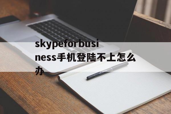 skypeforbusiness手机登陆不上怎么办的简单介绍