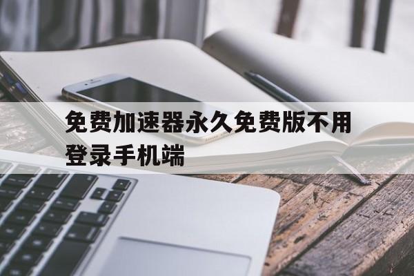 关于免费加速器永久免费版不用登录手机端的信息