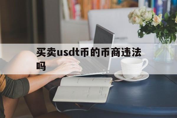 买卖usdt币的币商违法吗、卖usdt的钱属于合法收入吗