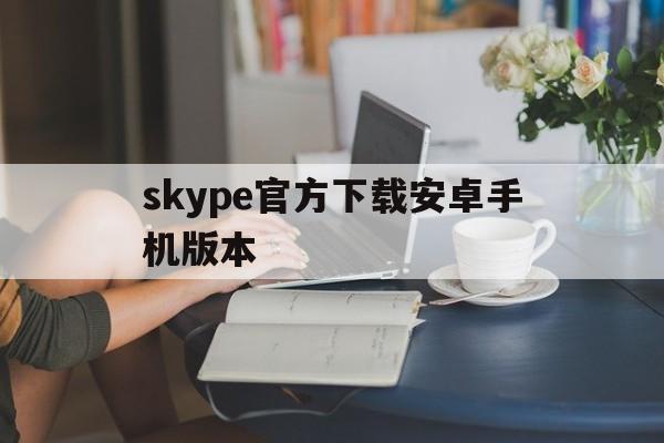 skype官方下载安卓手机版本、skype下载安卓版本8150339