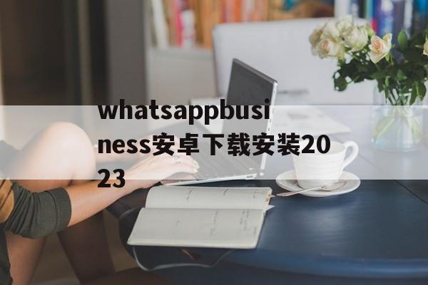 whatsappbusiness安卓下载安装2023、whatsappbusiness apk download