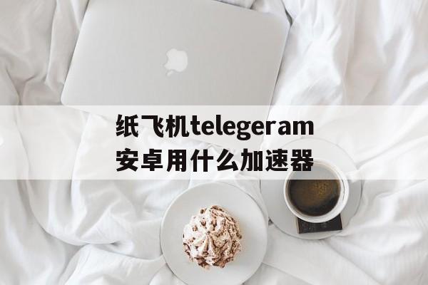 包含纸飞机telegeram安卓用什么加速器的词条