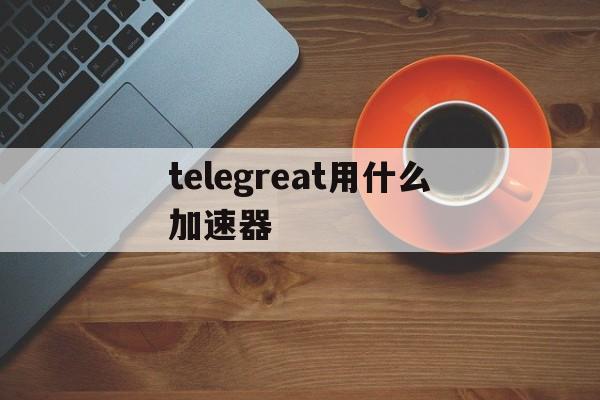 telegreat用什么加速器、telegreat用什么加速器免费苹果