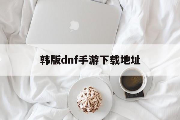 韩版dnf手游下载地址、韩版dnf手游下载地址怎么改