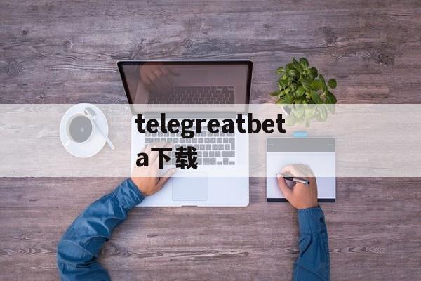 包含telegreatbeta下载的词条