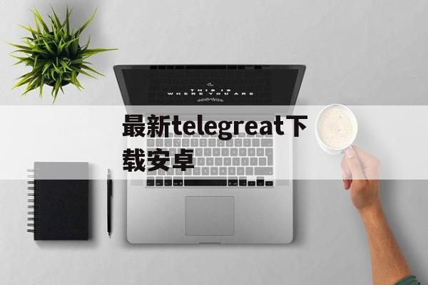 最新telegreat下载安卓、telegreat中文下载安卓官网