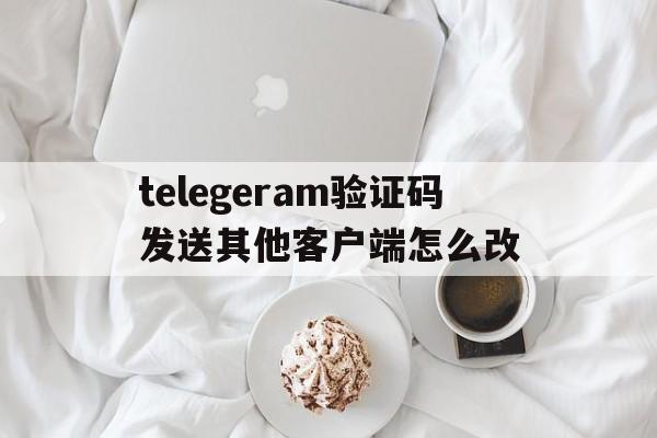 telegeram验证码发送其他客户端怎么改的简单介绍