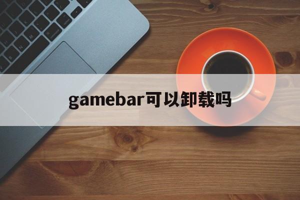 gamebar可以卸载吗、windows game bar