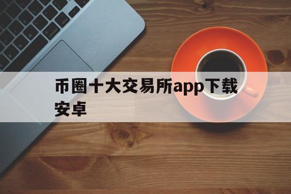 币圈十大交易所app下载安卓、币圈十大交易所app下载安卓手机