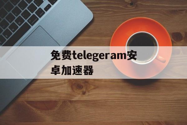 免费telegeram安卓加速器的简单介绍