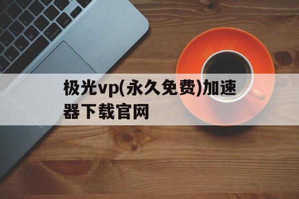 关于极光vp(永久免费)加速器下载官网的信息