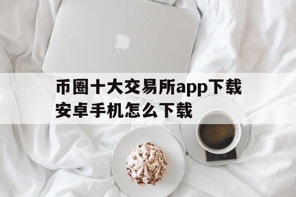 币圈十大交易所app下载安卓手机怎么下载、币圈十大交易所app下载安卓手机怎么下载不了