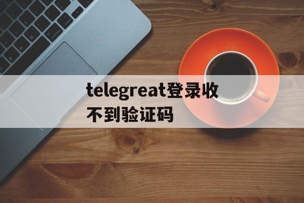 telegreat登录收不到验证码、telegreat收不到验证码的原因及解决方法