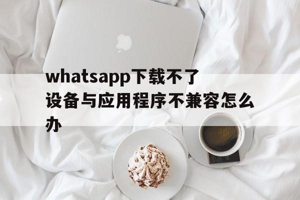 whatsapp下载不了设备与应用程序不兼容怎么办的简单介绍