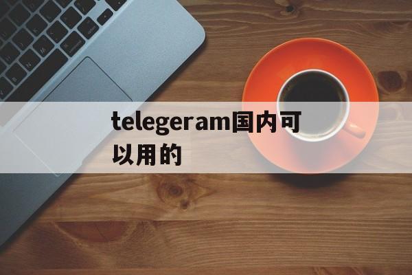 telegeram国内可以用的、电报telegeram国内可以用吗