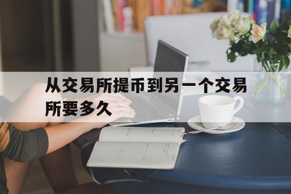 从交易所提币到另一个交易所要多久、从交易所提币到另一个交易所要多久才能提现