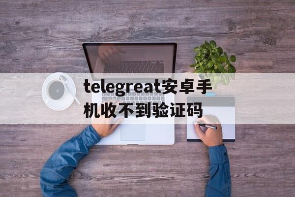 关于telegreat安卓手机收不到验证码的信息