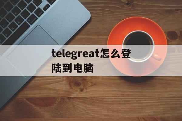 telegreat怎么登陆到电脑的简单介绍