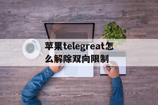 苹果telegreat怎么解除双向限制的简单介绍