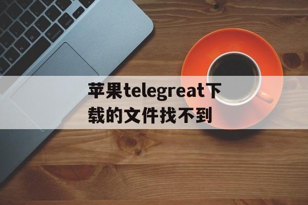 包含苹果telegreat下载的文件找不到的词条