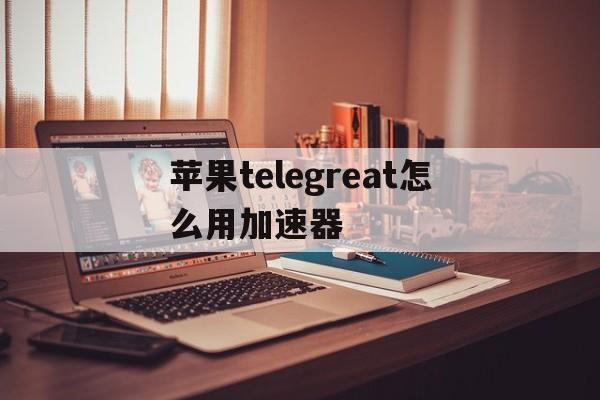 苹果telegreat怎么用加速器、苹果版telegreat中文怎么设置