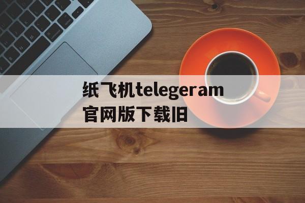 纸飞机telegeram官网版下载旧的简单介绍