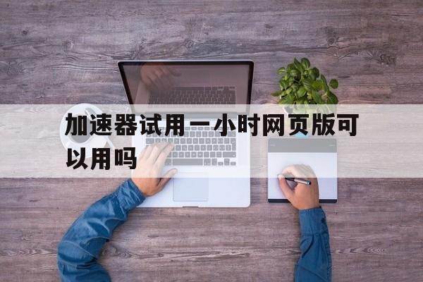 加速器试用一小时网页版可以用吗、加速器试用一小时网页版可以用吗苹果