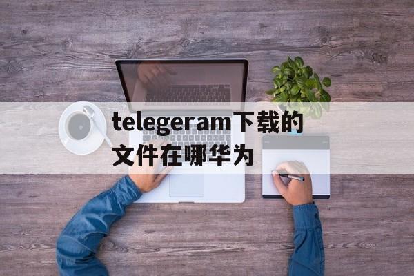 telegeram下载的文件在哪华为、telegeramx下载的文件在哪里看