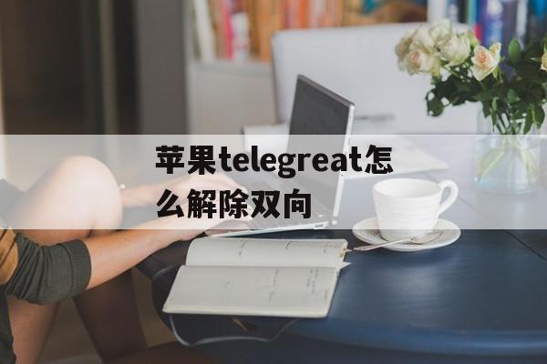 苹果telegreat怎么解除双向、Telegram解除限制内容怎么设置