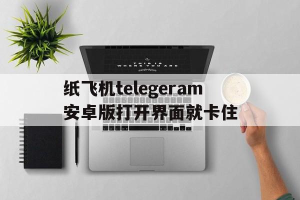 包含纸飞机telegeram安卓版打开界面就卡住的词条