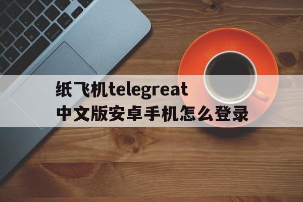 关于纸飞机telegreat中文版安卓手机怎么登录的信息