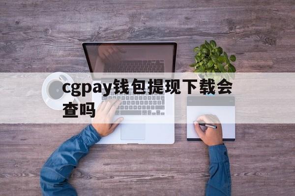 cgpay钱包提现下载会查吗、cgpay钱包提现需要手续费吗