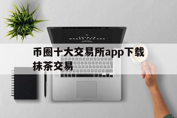 币圈十大交易所app下载抹茶交易、币圈十大交易所app下载抹茶交易软件