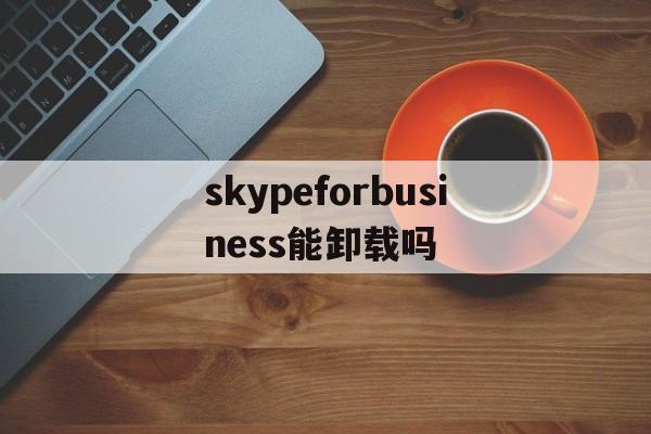 skypeforbusiness能卸载吗、skypeforbusiness卸载2019