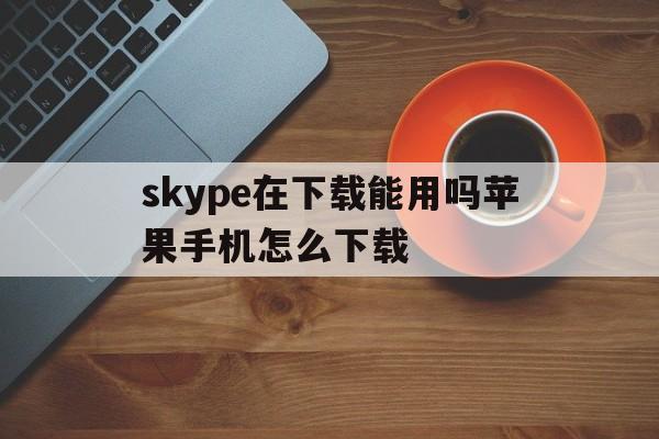 skype在下载能用吗苹果手机怎么下载、skype在下载能用吗苹果手机怎么下载软件