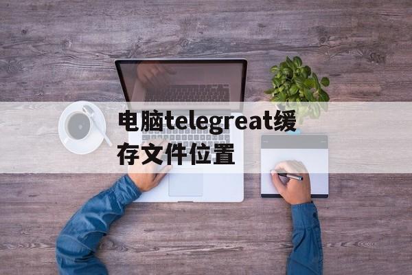 关于电脑telegreat缓存文件位置的信息