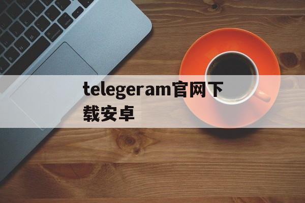 telegeram官网下载安卓、telegeram安卓下载2024