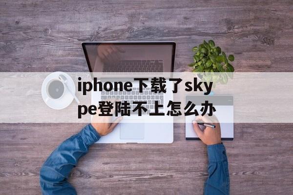 iphone下载了skype登陆不上怎么办、skype苹果版下载不了只能下载business