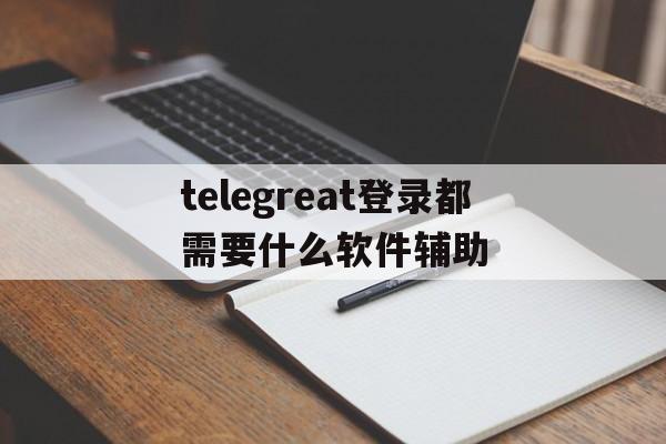 telegreat登录都需要什么软件辅助的简单介绍