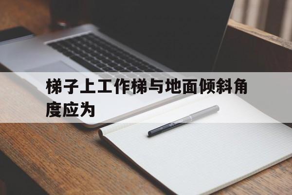 梯子上工作梯与地面倾斜角度应为、梯子上工作梯与地面倾斜角度应为多少